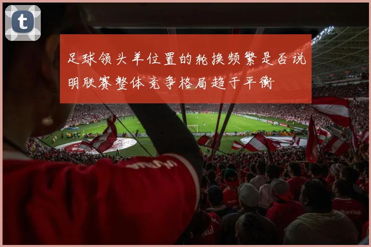 足球领头羊位置的轮换频繁是否说明联赛整体竞争格局趋于平衡