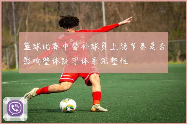 篮球比赛中替补球员上场节奏是否影响整体防守体系完整性