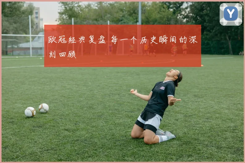 欧冠经典复盘 每一个历史瞬间的深刻回顾