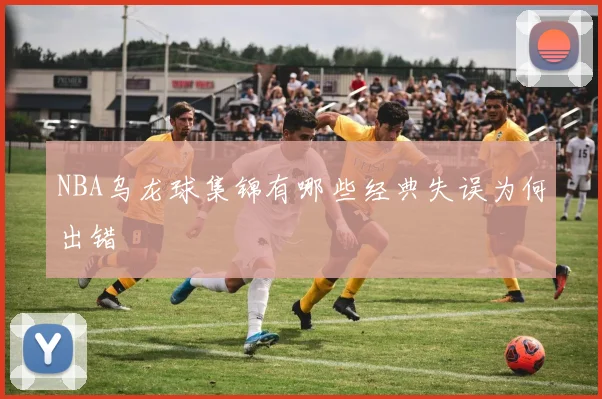 NBA乌龙球集锦有哪些经典失误为何出错